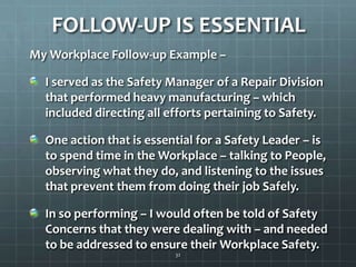 FOLLOW-UP IS ESSENTIALMy Workplace Follow-up Example – I served as the Safety Manager of a Repair Division that performed heavy manufacturing – which included directing all efforts pertaining to Safety.One action that is essential for a Safety Leader – is to spend time in the Workplace – talking to People, observing what they do, and listening to the issues that prevent them from doing their job Safely.In so performing – I would often be told of Safety Concerns that they were dealing with – and needed to be addressed to ensure their Workplace Safety.32