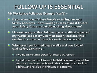 FOLLOW-UP IS ESSENTIALMy Workplace Follow-up Example (con’t) – If you were one of these People so telling me your Safety Concerns – how would you look at me if I heard your Safety Concerns but did nothing about them?I learned early on that Follow-up was a critical aspect of my Workplace Safety Communications and one that I needed to master in order for me to be successful. Whenever I performed these walks and was told of such Safety Concerns – I would write them down for future action on.I would also get back to each Individual who so raised the concern – and communicated what actions that I took to address and resolve their issues or concerns.33
