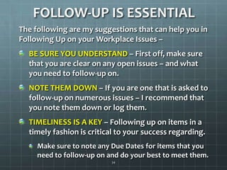 FOLLOW-UP IS ESSENTIALThe following are my suggestions that can help you in Following Up on your Workplace Issues –  BE SURE YOU UNDERSTAND – First off, make sure that you are clear on any open issues – and what you need to follow-up on.NOTE THEM DOWN – If you are one that is asked to follow-up on numerous issues – I recommend that you note them down or log them.TIMELINESS IS A KEY – Following up on items in a timely fashion is critical to your success regarding.Make sure to note any Due Dates for items that you need to follow-up on and do your best to meet them.34