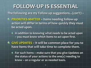 FOLLOW-UP IS ESSENTIALThe following are my Follow-up suggestions...(con’t) –  PRIORITIES MATTER – Items needing follow-up action will differ in terms of how quickly they must be acted upon.In addition to knowing what needs to be acted upon – you must know which items to act upon first.GIVE UPDATES – It will be common place for you to have items that will take time to complete them.For such items – make sure that you give Updates on the status of your actions to the one(s) needing to know – on a regular or as needed basis.35