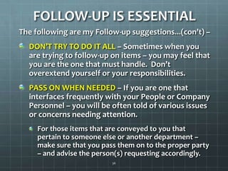 FOLLOW-UP IS ESSENTIALThe following are my Follow-up suggestions...(con’t) –  DON’T TRY TO DO IT ALL – Sometimes when you are trying to follow-up on items – you may feel that you are the one that must handle.  Don’t overextend yourself or your responsibilities. PASS ON WHEN NEEDED – If you are one that interfaces frequently with your People or Company Personnel – you will be often told of various issues or concerns needing attention.For those items that are conveyed to you that pertain to someone else or another department – make sure that you pass them on to the proper party – and advise the person(s) requesting accordingly.36