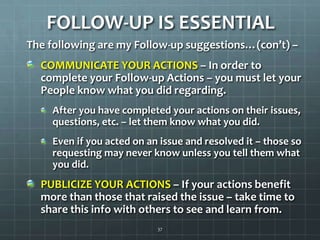 FOLLOW-UP IS ESSENTIALThe following are my Follow-up suggestions…(con’t) –  COMMUNICATE YOUR ACTIONS – In order to complete your Follow-up Actions – you must let your People know what you did regarding.After you have completed your actions on their issues, questions, etc. – let them know what you did.Even if you acted on an issue and resolved it – those so requesting may never know unless you tell them what you did.PUBLICIZE YOUR ACTIONS – If your actions benefit more than those that raised the issue – take time to share this info with others to see and learn from.37