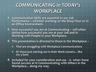 COMMUNICATING in TODAY’s WORKPLACECommunication Skills are essential to our Job Performance – whether working on the Shop Floor or in an Office Environment.How successful you are at Communicating – will often define how successful you are at your Job and in Working with People in your Workplace.This presentation is directed to those in the Workplace – That are struggling with Workplace CommunicationsOr those just starting out in their Work Careers…like        my 3 SonsIncluded for your consideration and use – is  what I have found success at in Communicating with Others in the Workplace…along my way.4