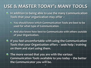 USE & MASTER TODAY’s MANY TOOLSIn addition to being able to use the many Communication Tools that your organization may offer – You should know which Communication Tools are best to be used for what type of Communication.And also know how best to Communicate with others outside of your Organization.If you feel uncomfortable with using the Communication Tools that your Organization offers – seek help / training on them and start using them.The more versed that you are with the various  Communication Tools available to you today – the better the Communicator you will be. 40
