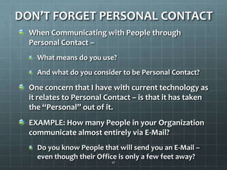DON’T FORGET PERSONAL CONTACTWhen Communicating with People through Personal Contact – What means do you use?And what do you consider to be Personal Contact?One concern that I have with current technology as it relates to Personal Contact – is that it has taken the “Personal” out of it.EXAMPLE: How many People in your Organization communicate almost entirely via E-Mail?Do you know People that will send you an E-Mail – even though their Office is only a few feet away?47