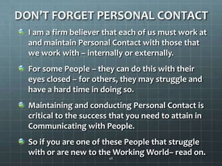 DON’T FORGET PERSONAL CONTACTI am a firm believer that each of us must work at and maintain Personal Contact with those that we work with – internally or externally.For some People – they can do this with their eyes closed – for others, they may struggle and have a hard time in doing so.Maintaining and conducting Personal Contact is critical to the success that you need to attain in Communicating with People.So if you are one of these People that struggle with or are new to the Working World– read on. 48