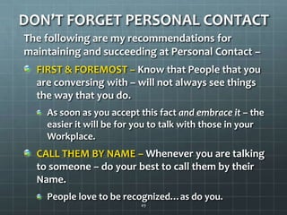 DON’T FORGET PERSONAL CONTACTThe following are my recommendations for maintaining and succeeding at Personal Contact –FIRST & FOREMOST – Know that People that you are conversing with – will not always see things the way that you do.As soon as you accept this fact and embrace it– the easier it will be for you to talk with those in your Workplace.CALL THEM BY NAME – Whenever you are talking to someone – do your best to call them by their Name. People love to be recognized…as do you.49