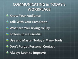 COMMUNICATING in TODAY’s WORKPLACEKnow Your AudienceTalk With Your Ears OpenWhat are You Trying to SayFollow-up is EssentialUse and Master Today’s Many ToolsDon’t Forget Personal Contact Always Look to Improve5