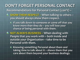 DON’T FORGET PERSONAL CONTACTRecommendations for Personal Contact (con’t) –SHOW THEM RESPECT – When talking to others – you should always show them respect. If you talk down to someone or come off that you know more than they do – you will lose your chance of being personal with them.  NOT ALWAYS BUSINESS – When dealing with People that you work with – both inside and outside your Organization – take time to be Personal with them.  Knowing something Personal about them and taking time to talk about it – shows them that you care about them beyond your business dealings. 50