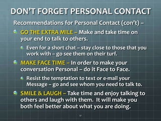 DON’T FORGET PERSONAL CONTACTRecommendations for Personal Contact (con’t) –GO THE EXTRA MILE – Make and take time on your end to talk to others.  Even for a short chat – stay close to those that you work with – go see them on their turf. MAKE FACE TIME – In order to make your conversation Personal – do it Face to Face.Resist the temptation to text or e-mail your Message – go and see whom you need to talk to. SMILE & LAUGH – Take time and enjoy talking to  othersand laugh with them.  It will make you both feel better about what you are doing.51