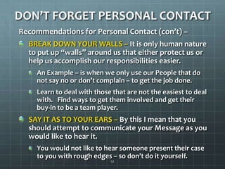 DON’T FORGET PERSONAL CONTACTRecommendations for Personal Contact (con’t) –BREAK DOWN YOUR WALLS – It is only human nature to put up “walls” around us that either protect us or help us accomplish our responsibilities easier. An Example – is when we only use our People that do not say no or don’t complain – to get the job done.Learn to deal with those that are not the easiest to deal with.   Find ways to get them involved and get their buy-in to be a team player.SAY IT AS TO YOUR EARS – By this I mean that you should attempt to communicate your Message as you would like to hear it. You would not like to hear someone present their case to you with rough edges – so don’t do it yourself.52