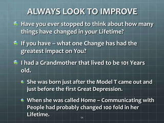 ALWAYS LOOK TO IMPROVEHave you ever stopped to think about how many things have changed in your Lifetime?If you have – what one Change has had the greatest impact on You?I had a Grandmother that lived to be 101 Years old.She was born just after the Model T came out and just before the first Great Depression.When she was called Home – Communicating with People had probably changed 100 fold in her Lifetime.54
