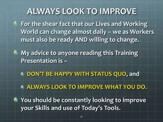 ALWAYS LOOK TO IMPROVEFor the shear fact that our Lives and Working World can change almost daily – we as Workers must also be ready AND willing to change.My advice to anyone reading this Training Presentation is –DON’T BE HAPPY WITH STATUS QUO, and ALWAYS LOOK TO IMPROVE WHAT YOU DO.You should be constantly looking to improve your Skills and use of Today’s Tools.55