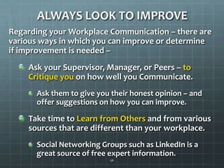 ALWAYS LOOK TO IMPROVERegarding your Workplace Communication – there are various ways in which you can improve or determine if improvement is needed –Ask your Supervisor, Manager, or Peers – to Critique you on how well you Communicate.Ask them to give you their honest opinion – and offer suggestions on how you can improve.Take time to Learn from Others and from various sources that are different than your workplace.Social Networking Groups such as LinkedIn is a great source of free expert information.56