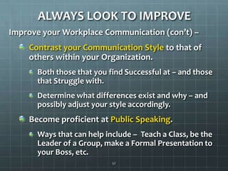 ALWAYS LOOK TO IMPROVEImprove your Workplace Communication (con’t) –Contrast your Communication Style to that of others within your Organization.Both those that you find Successful at – and those that Struggle with.Determine what differences exist and why – and possibly adjust your style accordingly.Become proficient at Public Speaking.Ways that can help include –  Teach a Class, be the Leader of a Group, make a Formal Presentation to your Boss, etc.57