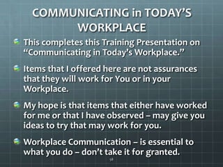 COMMUNICATING in TODAY’S WORKPLACEThis completes this Training Presentation on “Communicating in Today’s Workplace.”Items that I offered here are not assurances that they will work for You or in your Workplace.My hope is that items that either have worked for me or that I have observed – may give you ideas to try that may work for you.Workplace Communication – is essential to what you do – don’t take it for granted.58