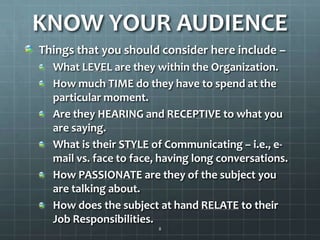 KNOW YOUR AUDIENCEThings that you should consider here include –What LEVEL are they within the Organization.How much TIME do they have to spend at the particular moment.Are they HEARING and RECEPTIVE to what you are saying.What is their STYLE of Communicating – i.e., e-mail vs. face to face, having long conversations.How PASSIONATE are they of the subject you are talking about.How does the subject at hand RELATE to their Job Responsibilities.8