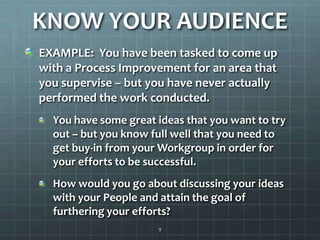 KNOW YOUR AUDIENCEEXAMPLE:  You have been tasked to come up with a Process Improvement for an area that you supervise – but you have never actually performed the work conducted.  You have some great ideas that you want to try out – but you know full well that you need to get buy-in from your Workgroup in order for your efforts to be successful.  How would you go about discussing your ideas with your People and attain the goal of furthering your efforts?9