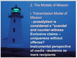 2. The Models of Mission
i. Transmission Model of
Mission
- proselytism is
considered a "scandal
and counter-witness
Exclusive claims –
uniqueness without
offense?
Instrumental perspective
of media –audience as
mere recipients
 