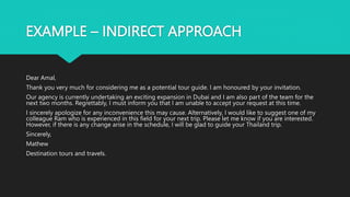 EXAMPLE – INDIRECT APPROACH
Dear Amal,
Thank you very much for considering me as a potential tour guide. I am honoured by your invitation.
Our agency is currently undertaking an exciting expansion in Dubai and I am also part of the team for the
next two months. Regrettably, I must inform you that I am unable to accept your request at this time.
I sincerely apologize for any inconvenience this may cause. Alternatively, I would like to suggest one of my
colleague Ram who is experienced in this field for your next trip. Please let me know if you are interested.
However, if there is any change arise in the schedule, I will be glad to guide your Thailand trip.
Sincerely,
Mathew
Destination tours and travels.
 