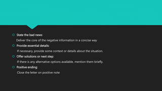  State the bad news:
Deliver the core of the negative information in a concise way
 Provide essential details:
If necessary, provide some context or details about the situation.
 Offer solutions or next step:
If there is any alternative options available, mention them briefly.
 Positive ending:
Close the letter on positive note
 