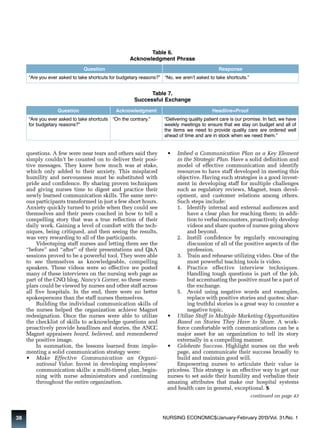 Table 6. 
Acknowledgment Phrase 
Question Response 
“Are you ever asked to take shortcuts for budgetary reasons?” “No, we aren’t asked to take shortcuts.” 
Table 7. 
Successful Exchange 
Question Acknowledgment Headline+Proof 
“Are you ever asked to take shortcuts 
for budgetary reasons?” 
“On the contrary.” “Delivering quality patient care is our promise. In fact, we have 
questions. A few were near tears and others said they 
simply couldn’t be counted on to deliver their posi-tive 
messages. They knew how much was at stake, 
which only added to their anxiety. This misplaced 
humility and nervousness must be substituted with 
pride and confidence. By sharing proven techniques 
and giving nurses time to digest and practice their 
newly learned communication skills. The same nerv-ous 
participants transformed in just a few short hours. 
Anxiety quickly turned to pride when they could see 
themselves and their peers coached in how to tell a 
compelling story that was a true reflection of their 
daily work. Gaining a level of comfort with the tech-niques, 
being critiqued, and then seeing the results, 
was very rewarding to all of the participants. 
Videotaping staff nurses and letting them see the 
“before” and “after” of their presentations and Q&A 
sessions proved to be a powerful tool. They were able 
to see themselves as knowledgeable, compelling 
speakers. These videos were so effective we posted 
many of these interviews on the nursing web page as 
part of the CNO blog, Nancy’s Corner, so these exem-plars 
could be viewed by nurses and other staff across 
all five hospitals. In the end, there were no better 
spokespersons than the staff nurses themselves. 
Building the individual communication skills of 
the nurses helped the organization achieve Magnet 
redesignation. Once the nurses were able to utilize 
the checklist of skills to acknowledge questions and 
proactively provide headlines and stories, the ANCC 
Magnet appraisers heard, believed, and remembered 
the positive image. 
In summation, the lessons learned from imple-menting 
a solid communication strategy were: 
• Make Effective Communication an Organi - 
zational Value. Invest in developing employees’ 
communication skills: a multi-tiered plan, begin-ning 
with nurse administrators and continuing 
throughout the entire organization. 
weekly meetings to ensure that we stay on budget and all of 
the items we need to provide quality care are ordered well 
ahead of time and are in stock when we need them.” 
• Imbed a Communication Plan as a Key Element 
in the Strategic Plan. Have a solid definition and 
model of effective communication and identify 
resources to have staff developed in meeting this 
objective. Having such strategies is a good invest-ment 
in developing staff for multiple challenges 
such as regulatory reviews, Magnet, team devel-opment, 
and customer relations among others. 
Such steps include: 
1. Identify internal and external audiences and 
have a clear plan for reaching them; in addi-tion 
to verbal encounters, proactively develop 
videos and share quotes of nurses going above 
and beyond. 
2. Instill confidence by regularly encouraging 
discussion of all of the positive aspects of the 
profession. 
3. Train and rehearse utilizing video. One of the 
most powerful teaching tools is video. 
4. Practice effective interview techniques. 
Handling tough questions is part of the job, 
but accentuating the positive must be a part of 
the exchange. 
5. Avoid using negative words and examples, 
replace with positive stories and quotes; shar-ing 
truthful stories is a great way to counter a 
negative topic. 
• Utilize Staff in Multiple Marketing Opportunities 
Based on Stories They Have to Share. A work-force 
comfortable with communications can be a 
major asset for an organization to tell its story 
externally in a compelling manner. 
• Celebrate Success. Highlight nurses on the web 
page, and communicate their success broadly to 
build and maintain good will. 
Empowering nurses to articulate their value is 
priceless. This strategy is an effective way to get our 
nurses to set aside their humility and verbalize their 
amazing attributes that make our hospital systems 
and health care in general, exceptional. $ 
continued on page 43 
38 NURSING ECONOMIC$/January-February 2013/Vol. 31/No. 1 
 