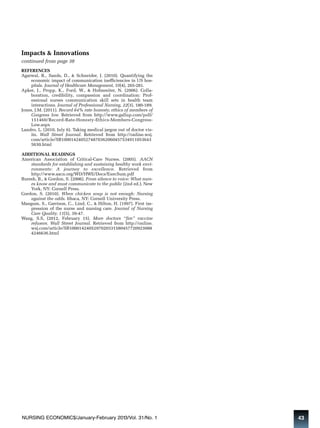 Impacts & Innovations 
continued from page 38 
REFERENCES 
Agarwal, R., Sands, D., & Schneider, J. (2010). Quantifying the 
economic impact of communication inefficiencies in US hos - 
pitals. Journal of Healthcare Management, 55(4), 265-281. 
Apker, J., Propp, K., Ford, W., & Hofmesiter, N. (2006). Colla - 
boration, credibility, compassion and coordination: Prof - 
essional nurses communication skill sets in health team 
interactions. Journal of Professional Nursing, 22(3), 180-189. 
Jones, J.M. (2011). Record 64% rate honesty, ethics of members of 
Congress low. Retrieved from http://www.gallup.com/poll/ 
151460/Record-Rate-Honesty-Ethics-Members-Congress- 
Low.aspx 
Landro, L. (2010, July 6). Taking medical jargon out of doctor vis-its. 
Wall Street Journal. Retrieved from http://online.wsj. 
com/article/SB1000142405274870362060457534911053643 
5630.html 
ADDITIONAL READINGS 
American Association of Critical-Care Nurses. (2005). AACN 
standards for establishing and sustaining healthy work envi-ronments: 
A journey to excellence. Retrieved from 
http://www.aacn.org/WD/HWE/Docs/ExecSum.pdf 
Buresh, B., & Gordon, S. (2006). From silence to voice: What nurs-es 
know and must communicate to the public (2nd ed.). New 
York, NY: Cornell Press. 
Gordon, S. (2010). When chicken soup is not enough: Nursing 
against the odds. Ithaca, NY: Cornell University Press. 
Mangum, S., Garrison, C., Lind, C., & Hilton, H. (1997). First im - 
pression of the nurse and nursing care. Journal of Nursing 
Care Quality, 11(5), 39-47. 
Wang, S.S, (2012, February 15). More doctors “fire” vaccine 
refusers. Wall Street Journal. Retrieved from http://online. 
wsj.com/article/SB1000142405297020331580457720923088 
4246636.html 
NURSING ECONOMIC$/January-February 2013/Vol. 31/No. 1 43 
