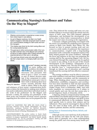 Nancy M. Valentine Impacts & Innovations 
Communicating Nursing’s Excellence and Value: 
On the Way to Magnet® 
EXECUTIVE SUMMARY 
Effective communication is essential as nurses convey 
their critical impact in care delivery. 
As part of Magnet readiness, the Main Line Health 
System engaged a nationally recognized expert to devel-op 
a communications strategy for staff nurses and front-line 
managers. 
This initiative was driven by the chief nursing officer and 
the nursing leadership team. 
The goal was to refine communication skills of the nurs-ing 
staff to tell their story of the Magnet work achieved 
as well as to better prepare staff to clearly articulate the 
essential elements of their work in all settings. 
The result was clinical nurses who were able to articu-late 
their unique value in a changing health care world 
MAGNET® JOURNEY FOCUSES 
on nurse staffing and 
workforce development 
that demonstrates the 
structures and processes that 
serve to give a “voice” to nurses 
as part of shared decision mak-ing. 
A key component in under-standing 
how nurses give voice to 
their work is thinking about how 
nurses actually describe their 
work to others. What is the style 
clearly. 
Nancy M. Valentine 
and substance of how nurses’ communication facili-tates 
or deters the listener(s) in seeking more informa-tion 
and/or elaboration about their individual work or 
the work of the profession? As the Magnet visit 
became a reality, the nursing vice presidents of the 
three acute care hospitals involved voiced concerns 
regarding how the nurses may not be prepared for the 
visit. They believed the nursing staff were not com-fortable 
talking to reviewers about the details and sub-stance 
of their work. The CNO listened, gathered 
information, and facilitated the development of an 
action plan to foster better communication to detail 
the impact and value of nursing in the organization. 
A dynamic collegial partnership was forged with 
the senior vice president for marketing and communi-cations 
at Main Line Health, Bryn Mawr, PA. She 
focused on how to present nursing work and out-comes 
to a wide variety of audiences. Her experience 
in communications, coupled with a long-standing 
association with a nationally recognized expert in this 
field, helped prepare the nurse workforce. Although 
the focus and impetus at the time was preparing the 
nursing staff for the upcoming Magnet visit, the les-sons 
learned through this experience may be applied 
to nurses in any setting. It can be part of the overall 
development of the workforce, independent of an 
event such as a Magnet visit. The aim of this article is 
to describe how a “communications makeover” 
through an intense day of education and coaching 
transformed the nursing staff into effective communi-cators. 
The nursing workforce must be able to communi-cate 
with confidence and ease their contributions and 
value to patients, co-workers, and the community at 
large. When thinking about nurses’ communication, 
collaboration, credibility, compassion, and coordina-tion 
have been identified as skill sets that exemplify 
nurse professionalism to members of health teams 
(Apker, Propp, Ford, & Hofmesiter, 2006). And with 
more emphasis on communication as it relates to 
overall quality and cost, the role that nurses play is 
pivotal (Agarwal, Sands, & Schneider, 2010). 
A daylong, intensive communication training with 
selected Main Line Health staff provided an opportuni-ty 
for nurses to gain tips, techniques, and skills in how 
to communicate effectively in the workplace. Nurses 
need specific tools to convey their mission and be 
influencers. They must be encouraged to discuss their 
role, the value of their work, and the difference it 
makes to patients, families, and the community. 
Giving Voice to Communicating Values, Beliefs, and 
Contributions 
Although nurses were rated top of all profession-als 
for honesty and ethics for the 11th year (Jones, 
2011), there is generally not a clear understanding 
among the public and even among many health pro- 
NANCY M. VALENTINE, PhD, MPH, RN, FAAN, FNAP, is 
Principal, Valentine Group Health, Philadelphia, PA; Nurse 
Researcher, Lankenau Institute for Medical Research, 
Wynnewood, PA; and Adjunct Associate Professor, University of 
Pennsylvania School of Nursing, Philadelphia, PA. 
ACKNOWLEDGMENT: The author wishes to thank Sarah 
Peterson, former SVP for Marketing and Communications, for her 
guidance in program organization, and Merrie Spaeth, Spaeth 
Communications, Inc., for her consultation, training, and staff 
assistance in the preparation of this article. 
NURSING ECONOMIC$/January-February 2013/Vol. 31/No. 1 35 
 