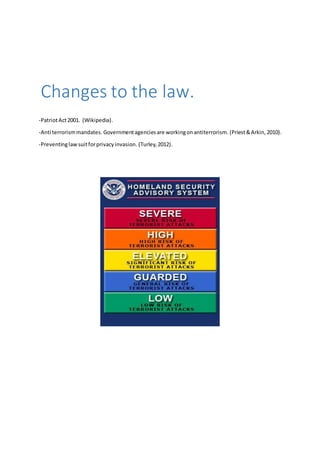 Changes to the law. 
-Patriot Act 2001. (Wikipedia). 
-Anti terrorism mandates. Government agencies are working on antiterrorism. (Priest & Arkin, 2010). 
-Preventing law suit for privacy invasion. (Turley, 2012). 
 
