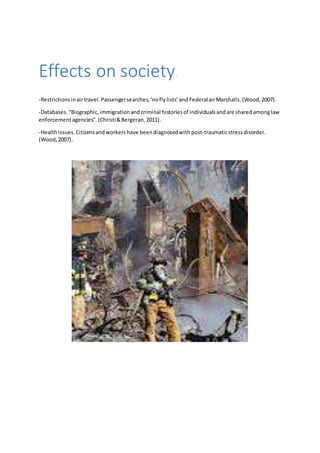 Effects on society. 
-Restrictions in air travel. Passenger searches, ‘no fly lists’ and Federal air Marshalls. (Wood, 2007). 
-Databases. “Biographic, immigration and criminal histories of individuals and are shared among law 
enforcement agencies”. (Christi & Bergeran, 2011). 
-Health issues. Citizens and workers have been diagnosed with post-traumatic stress disorder. 
(Wood, 2007). 
 