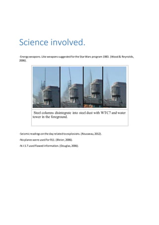 Science involved. 
-Energy weapons. Like weapons suggested for the Star Wars program 1983. (Wood & Reynolds, 
2006). 
Steel columns disintegrate into steel dust with WTC7 and water 
tower in the foreground. 
-Seismic readings on the day related to explosions. (Rousseau, 2012). 
-No planes were used for 911. (Bleier, 2006). 
-N.I.S.T used flawed information. (Douglas, 2006). 
 