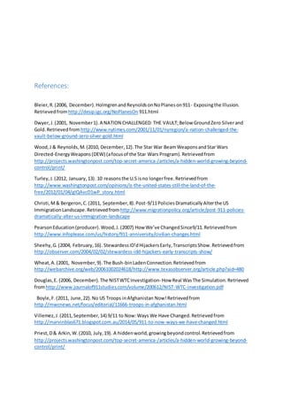 References: 
Bleier, R. (2006, December). Holmgren and Reynolds on No Planes on 911- Exposing the Illusion. 
Retrieved from http://desip.igc.org/NoPlanesOn 911.html 
Dwyer, J. (2001, November 1). A NATION CHALLENGED: THE VAULT; Below Ground Zero Silver and 
Gold. Retrieved from http://www.nytimes.com/2001/11/01/nyregion/a-nation-challenged-the-vault- 
below-ground-zero-silver-gold.html 
Wood, J & Reynolds, M. (2010, December, 12). The Star War Beam Weapons and Star Wars 
Directed-Energy Weapons (DEW) (a focus of the Star Wars Program). Retrieved from 
http://projects.washingtonpost.com/top-secret-america-/articles/a-hidden-world-growing-beyond-control/ 
print/ 
Turley, J. (2012, January, 13). 10 reasons the U.S is no longer free. Retrieved from 
http://www.washingtonpost.com/opinions/is-the-united-states-still-the-land-of-the-free/ 
2012/01/04/gIQAvcD1wP_story.html 
Christi, M & Bergeron, C. (2011, September, 8). Post-9/11 Policies Dramatically Alter the US 
Immigration Landscape. Retrieved from http://www.migrationpolicy.org/article/post-911-policies-dramatically- 
alter-us-immigration-landscape 
Pearson Education (producer). Wood, J. (2007) How We’ve Changed Since9/11. Retrieved from 
http://www.infoplease.com/us/history/911-anniversity/civilian-changes.html 
Sheehy, G. (2004, February, 16). Stewardess ID’d Hijackers Early, Transcripts Show. Retrieved from 
http://observer.com/2004/02/02/stewardess-idd-hijackers-early-transcripts-show/ 
Wheat, A. (2001, November, 9). The Bush-bin Laden Connection. Retrieved from 
http://webarchive.org/web/20061002024618/http://www.texasobserver.org/article.php?aid=480 
Douglas, E. (2006, December). The NIST WTC Investigation- How Real Was The Simulation. Retrieved 
from http://www.journalof911studies.com/volume/200612/NIST-WTC-investigation.pdf 
Boyle, F. (2011, June, 22). No US Troops in Afghanistan Now! Retrieved from 
http://mwcnews.net/focus/editorial/11666-troops-in-afghanistan.html 
Villemez, J. (2011, September, 14) 9/11 to Now: Ways We Have Changed. Retrieved from 
http://marvinblas671.blogspot.com.au/2014/05/911-to-now-ways-we-have-changed.html 
Priest, D & Arkin, W. (2010, July, 19). A hidden world, growing beyond control. Retrieved from 
http://projects.washingtonpost.com/top-secret-america-/articles/a-hidden-world-growing-beyond-control/ 
print/ 
 