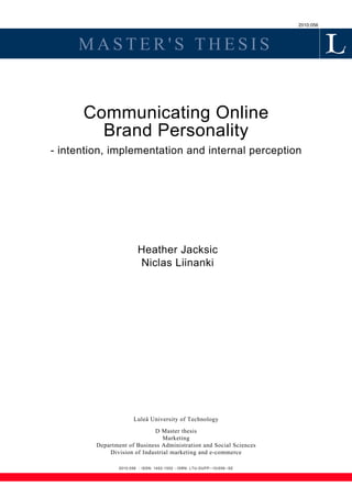 2010:056



     MASTER'S THESIS


      Communicating Online
        Brand Personality
- intention, implementation and internal perception




                          Heather Jacksic
                          Niclas Liinanki




                        Luleå University of Technology

                             D Master thesis
                                 Marketing
         Department of Business Administration and Social Sciences
             Division of Industrial marketing and e-commerce

                 2010:056 - ISSN: 1402-1552 - ISRN: LTU-DUPP--10/056--SE
 