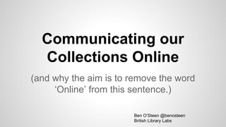 Communicating our
Collections Online
(and why the aim is to remove the word
‘Online’ from this sentence.)
Ben O’Steen @benosteen
British Library Labs
 