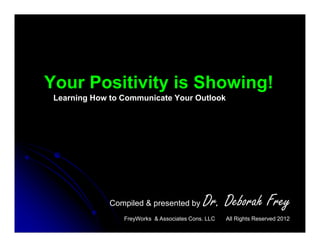 Your Positivity is Showing!
 Learning How to Communicate Your Outlook




              Compiled & presented by       Dr. Deborah Frey
                 FreyWorks & Associates Cons. LLC   All Rights Reserved 2012
 