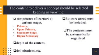 The content to deliver a concept should be selected
keeping in view the:
10
 competence of learners at
various stages,
• Primary,
• Upper Primary,
• Secondary Stage,
• Higher Secondary
depth of the content,
delimitations, etc.
But core areas must
be included.
The contents must
be systematically
organised
 