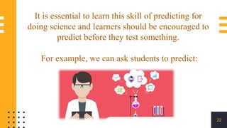 22
It is essential to learn this skill of predicting for
doing science and learners should be encouraged to
predict before they test something.
For example, we can ask students to predict:
 