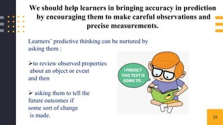 33
We should help learners in bringing accuracy in prediction
by encouraging them to make careful observations and
precise measurements.
Learners’ predictive thinking can be nurtured by
asking them :
to review observed properties
about an object or event
and then
 asking them to tell the
future outcomes if
some sort of change
is made.
 