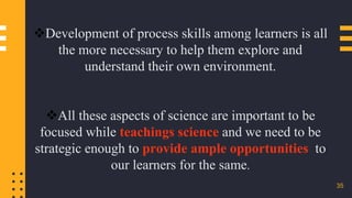35
Development of process skills among learners is all
the more necessary to help them explore and
understand their own environment.
All these aspects of science are important to be
focused while teachings science and we need to be
strategic enough to provide ample opportunities to
our learners for the same.
 