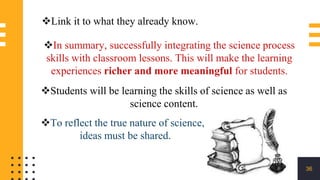 36
In summary, successfully integrating the science process
skills with classroom lessons. This will make the learning
experiences richer and more meaningful for students.
Students will be learning the skills of science as well as
science content.
To reflect the true nature of science,
ideas must be shared.
Link it to what they already know.
 