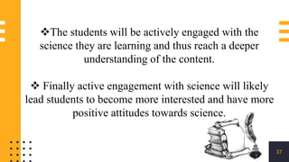 37
The students will be actively engaged with the
science they are learning and thus reach a deeper
understanding of the content.
 Finally active engagement with science will likely
lead students to become more interested and have more
positive attitudes towards science.
 