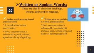 “
5
Written or Spoken Words:
These are used in classroom teachings,
lectures, delivered on meetings.
Spoken words are used in oral
communication
* It includes face to face
conversation.
* Here, communication is
influenced by pitch,volume,
speed and clarity of speaking.
Written signs or symbols are used
in written communication.
* Here, communication is
influenced by vocabulary &
grammar used, writing style, and
clarity of the language used.
 