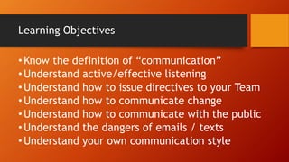 Learning Objectives
•Know the definition of “communication”
•Understand active/effective listening
•Understand how to issue directives to your Team
•Understand how to communicate change
•Understand how to communicate with the public
•Understand the dangers of emails / texts
•Understand your own communication style
 