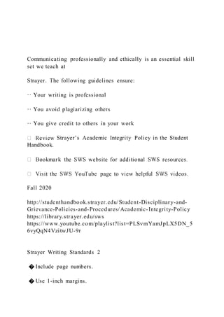 Communicating professionally and ethically is an essential skill
set we teach at
Strayer. The following guidelines ensure:
·· Your writing is professional
·· You avoid plagiarizing others
·· You give credit to others in your work
Strayer’s Academic Integrity Policy in the Student
Handbook.
Fall 2020
http://studenthandbook.strayer.edu/Student-Disciplinary-and-
Grievance-Policies-and-Procedures/Academic-Integrity-Policy
https://library.strayer.edu/sws
https://www.youtube.com/playlist?list=PLSvmYamJpLX5DN_5
6vyQqN4VzitwJU-9r
Strayer Writing Standards 2
� Include page numbers.
� Use 1-inch margins.
 