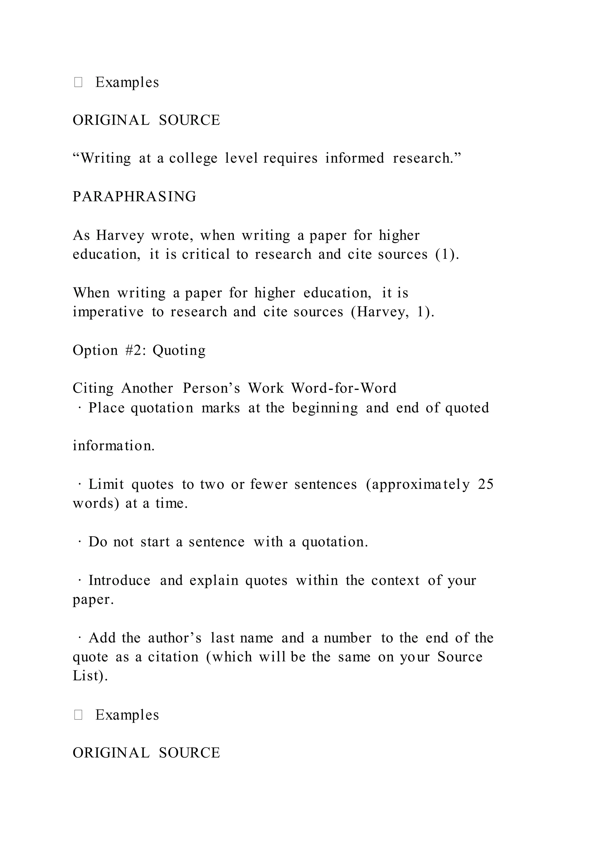 ORIGINAL SOURCE
“Writing at a college level requires informed research.”
PARAPHRASING
As Harvey wrote, when writing a paper for higher
education, it is critical to research and cite sources (1).
When writing a paper for higher education, it is
imperative to research and cite sources (Harvey, 1).
Option #2: Quoting
Citing Another Person’s Work Word-for-Word
· Place quotation marks at the beginning and end of quoted
information.
· Limit quotes to two or fewer sentences (approximately 25
words) at a time.
· Do not start a sentence with a quotation.
· Introduce and explain quotes within the context of your
paper.
· Add the author’s last name and a number to the end of the
quote as a citation (which will be the same on your Source
List).
ORIGINAL SOURCE
 