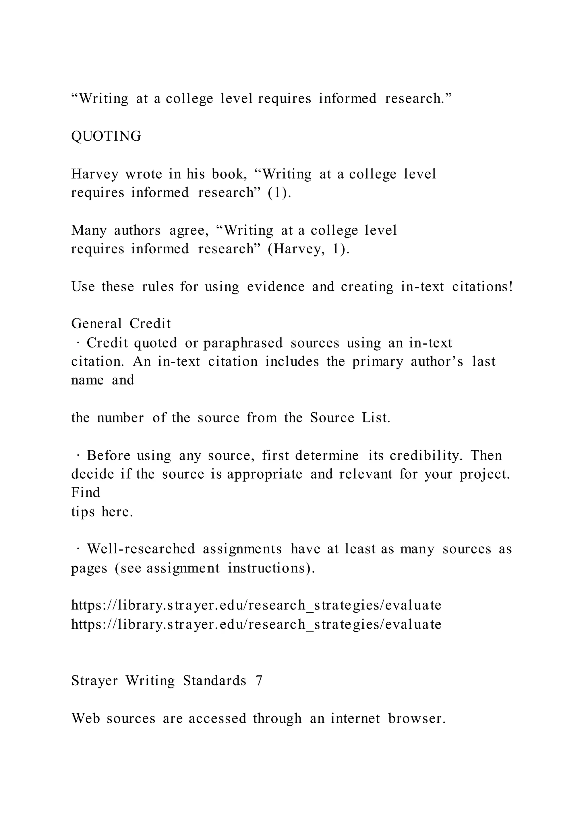 “Writing at a college level requires informed research.”
QUOTING
Harvey wrote in his book, “Writing at a college level
requires informed research” (1).
Many authors agree, “Writing at a college level
requires informed research” (Harvey, 1).
Use these rules for using evidence and creating in-text citations!
General Credit
· Credit quoted or paraphrased sources using an in-text
citation. An in-text citation includes the primary author’s last
name and
the number of the source from the Source List.
· Before using any source, first determine its credibility. Then
decide if the source is appropriate and relevant for your project.
Find
tips here.
· Well-researched assignments have at least as many sources as
pages (see assignment instructions).
https://library.strayer.edu/research_strategies/evaluate
https://library.strayer.edu/research_strategies/evaluate
Strayer Writing Standards 7
Web sources are accessed through an internet browser.
 