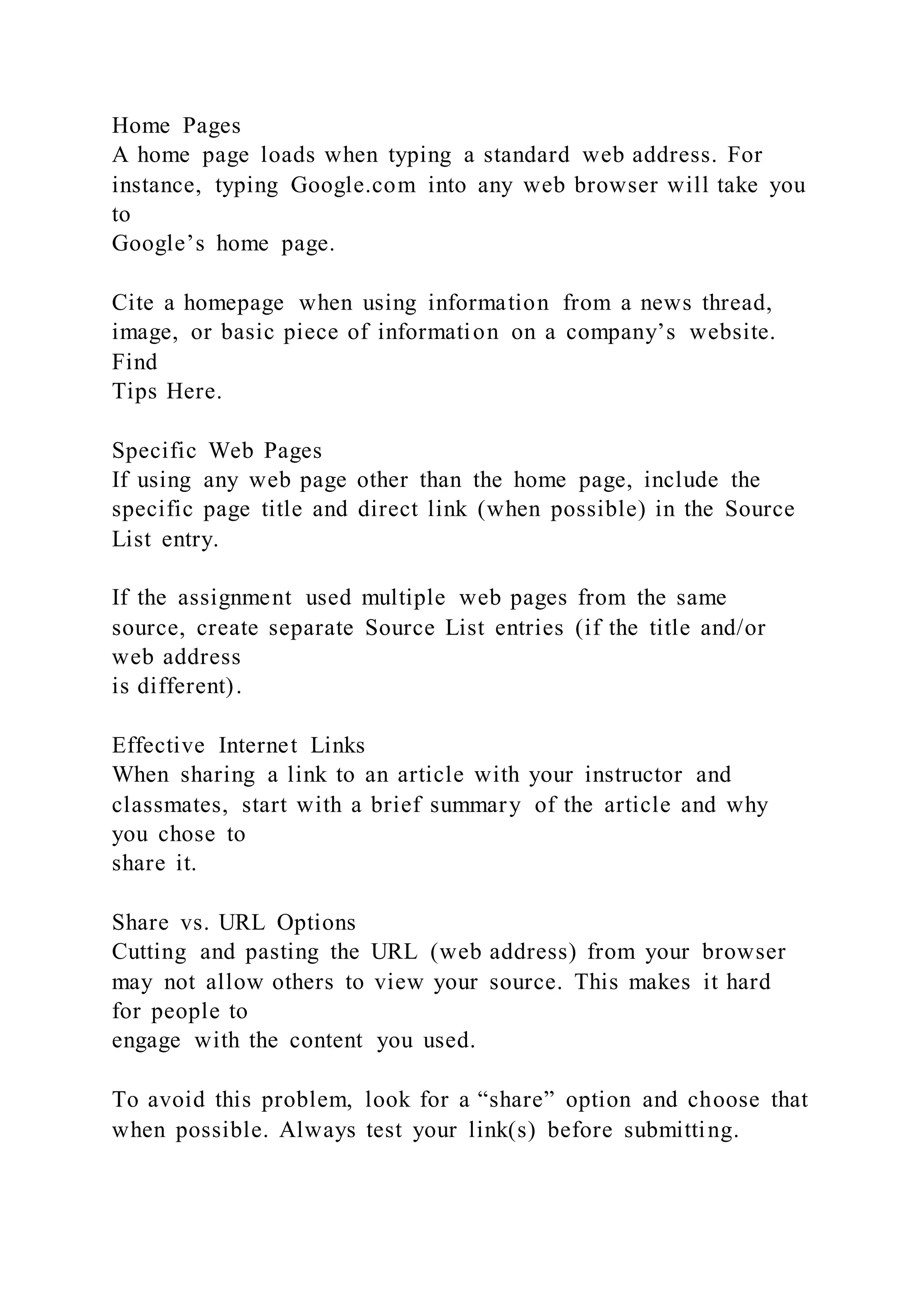 Home Pages
A home page loads when typing a standard web address. For
instance, typing Google.com into any web browser will take you
to
Google’s home page.
Cite a homepage when using information from a news thread,
image, or basic piece of information on a company’s website.
Find
Tips Here.
Specific Web Pages
If using any web page other than the home page, include the
specific page title and direct link (when possible) in the Source
List entry.
If the assignment used multiple web pages from the same
source, create separate Source List entries (if the title and/or
web address
is different).
Effective Internet Links
When sharing a link to an article with your instructor and
classmates, start with a brief summary of the article and why
you chose to
share it.
Share vs. URL Options
Cutting and pasting the URL (web address) from your browser
may not allow others to view your source. This makes it hard
for people to
engage with the content you used.
To avoid this problem, look for a “share” option and choose that
when possible. Always test your link(s) before submitting.
 