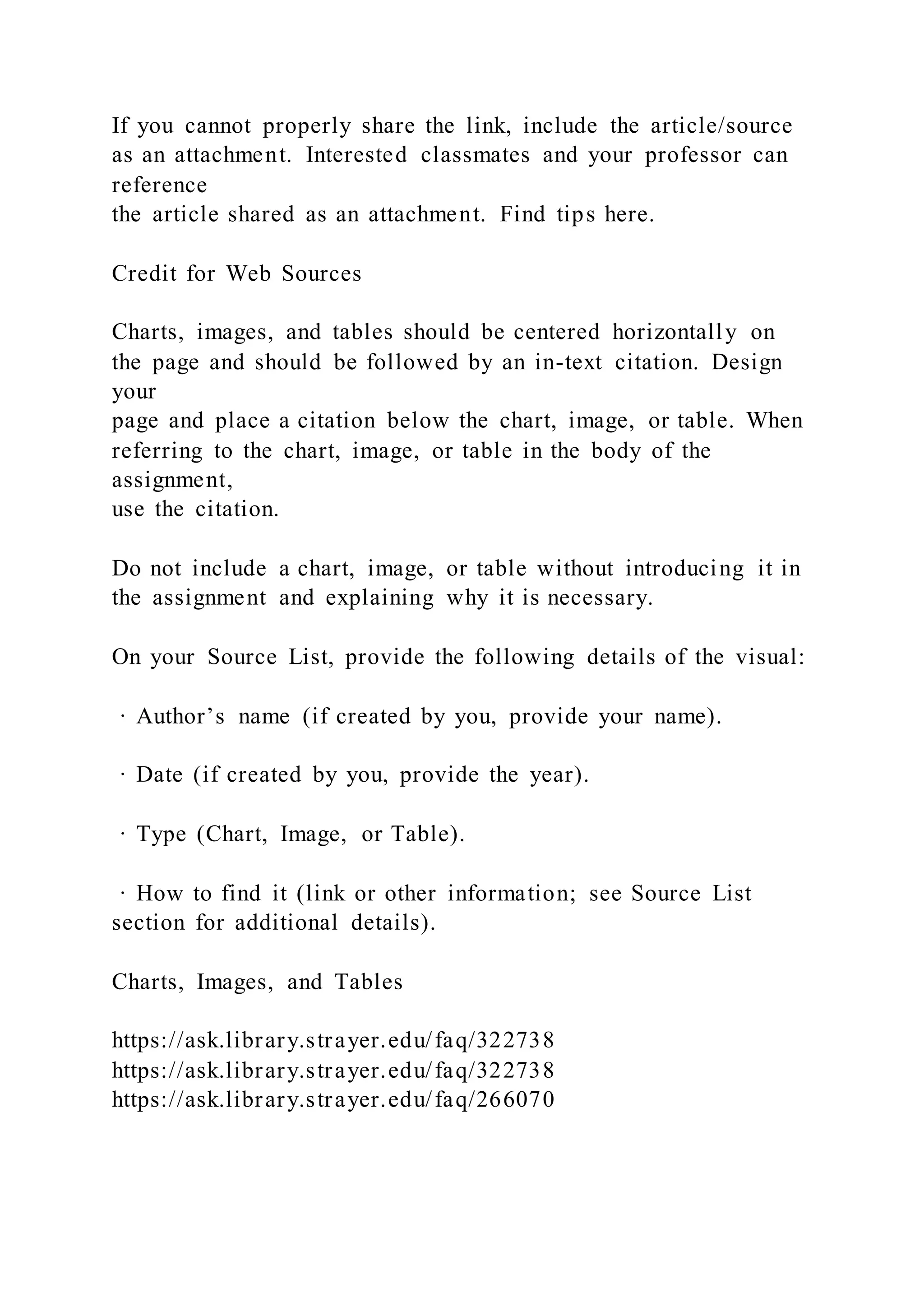 If you cannot properly share the link, include the article/source
as an attachment. Interested classmates and your professor can
reference
the article shared as an attachment. Find tips here.
Credit for Web Sources
Charts, images, and tables should be centered horizontally on
the page and should be followed by an in-text citation. Design
your
page and place a citation below the chart, image, or table. When
referring to the chart, image, or table in the body of the
assignment,
use the citation.
Do not include a chart, image, or table without introducing it in
the assignment and explaining why it is necessary.
On your Source List, provide the following details of the visual:
· Author’s name (if created by you, provide your name).
· Date (if created by you, provide the year).
· Type (Chart, Image, or Table).
· How to find it (link or other information; see Source List
section for additional details).
Charts, Images, and Tables
https://ask.library.strayer.edu/faq/322738
https://ask.library.strayer.edu/faq/322738
https://ask.library.strayer.edu/faq/266070
 