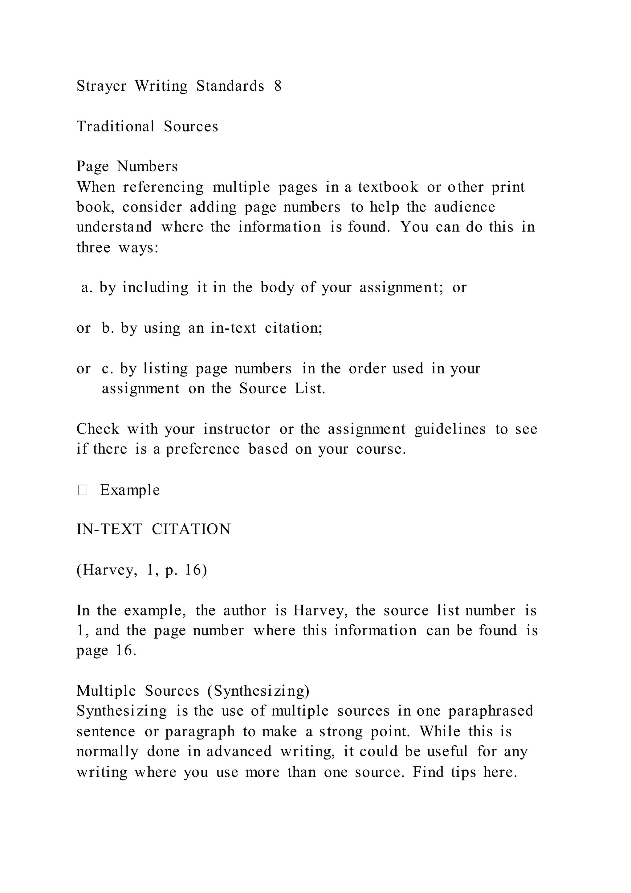 Strayer Writing Standards 8
Traditional Sources
Page Numbers
When referencing multiple pages in a textbook or other print
book, consider adding page numbers to help the audience
understand where the information is found. You can do this in
three ways:
a. by including it in the body of your assignment; or
or b. by using an in-text citation;
or c. by listing page numbers in the order used in your
assignment on the Source List.
Check with your instructor or the assignment guidelines to see
if there is a preference based on your course.
IN-TEXT CITATION
(Harvey, 1, p. 16)
In the example, the author is Harvey, the source list number is
1, and the page number where this information can be found is
page 16.
Multiple Sources (Synthesizing)
Synthesizing is the use of multiple sources in one paraphrased
sentence or paragraph to make a strong point. While this is
normally done in advanced writing, it could be useful for any
writing where you use more than one source. Find tips here.
 