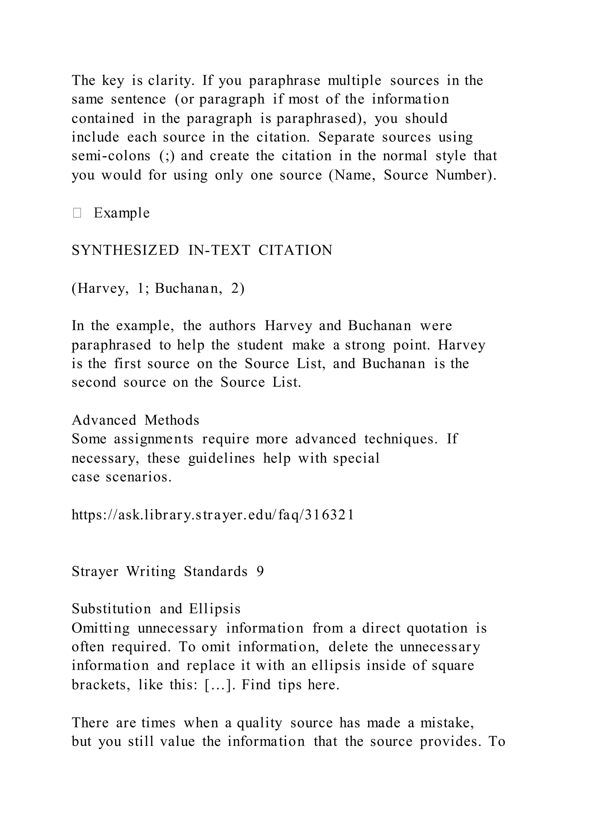 The key is clarity. If you paraphrase multiple sources in the
same sentence (or paragraph if most of the information
contained in the paragraph is paraphrased), you should
include each source in the citation. Separate sources using
semi-colons (;) and create the citation in the normal style that
you would for using only one source (Name, Source Number).
SYNTHESIZED IN-TEXT CITATION
(Harvey, 1; Buchanan, 2)
In the example, the authors Harvey and Buchanan were
paraphrased to help the student make a strong point. Harvey
is the first source on the Source List, and Buchanan is the
second source on the Source List.
Advanced Methods
Some assignments require more advanced techniques. If
necessary, these guidelines help with special
case scenarios.
https://ask.library.strayer.edu/faq/316321
Strayer Writing Standards 9
Substitution and Ellipsis
Omitting unnecessary information from a direct quotation is
often required. To omit information, delete the unnecessary
information and replace it with an ellipsis inside of square
brackets, like this: […]. Find tips here.
There are times when a quality source has made a mistake,
but you still value the information that the source provides. To
 